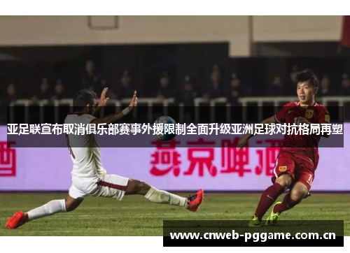 亚足联宣布取消俱乐部赛事外援限制全面升级亚洲足球对抗格局再塑